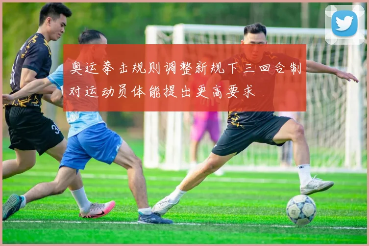 奥运拳击规则调整新规下三回合制对运动员体能提出更高要求