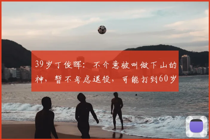 39岁丁俊晖:不介意被叫做下山的神,暂不考虑退役,可能打到60岁