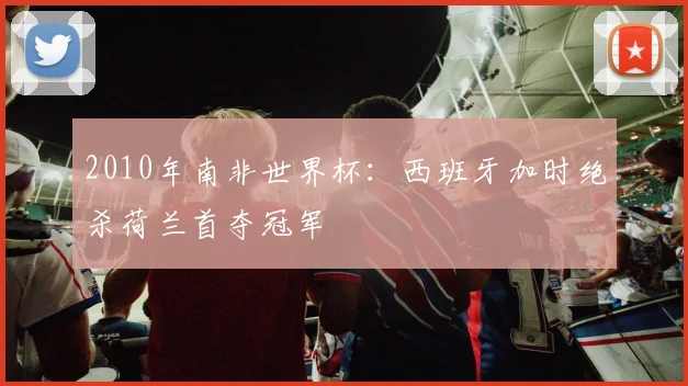 2010年南非世界杯:西班牙加时绝杀荷兰首夺冠军
