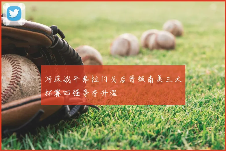 河床战平弗拉门戈后晋级南美三大杯赛四强争夺升温