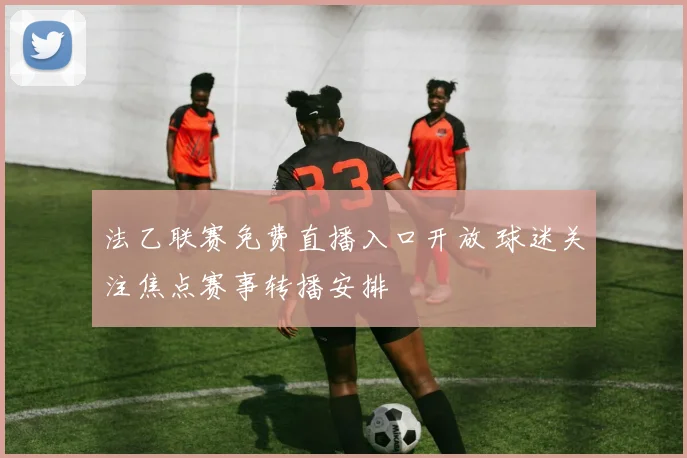 法乙联赛免费直播入口开放 球迷关注焦点赛事转播安排